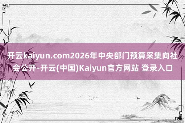 开云kaiyun.com2026年中央部门预算采集向社会公开-开云(中国)Kaiyun官方网站 登录入口