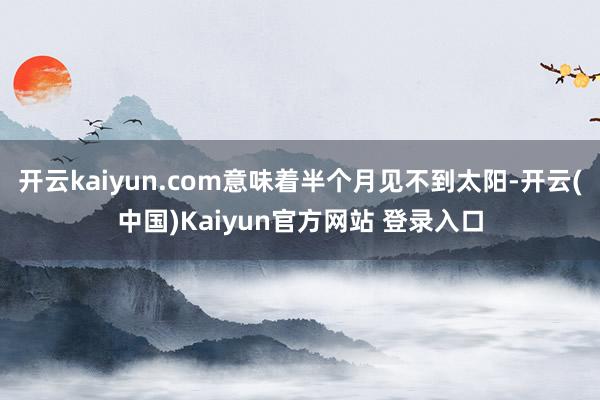 开云kaiyun.com意味着半个月见不到太阳-开云(中国)Kaiyun官方网站 登录入口