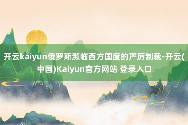 开云kaiyun俄罗斯濒临西方国度的严厉制裁-开云(中国)Kaiyun官方网站 登录入口