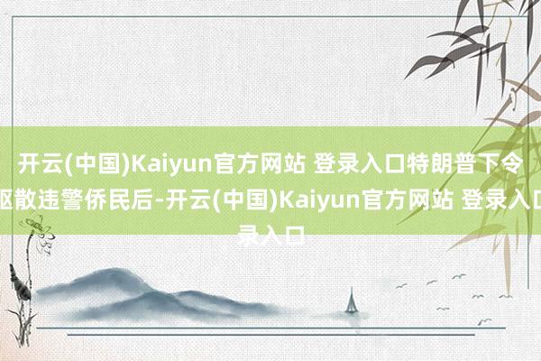 开云(中国)Kaiyun官方网站 登录入口特朗普下令驱散违警侨民后-开云(中国)Kaiyun官方网站 登录入口