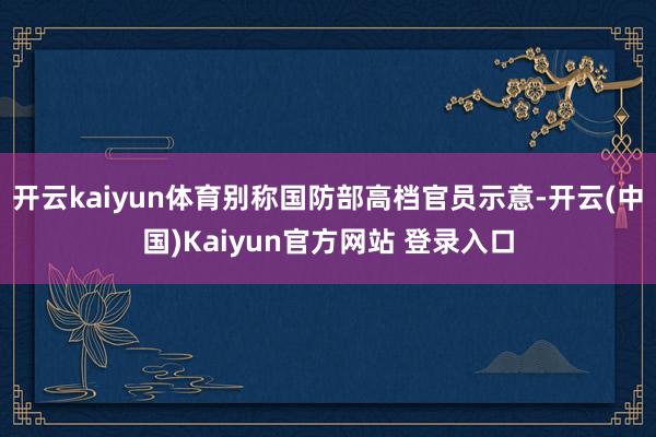 开云kaiyun体育别称国防部高档官员示意-开云(中国)Kaiyun官方网站 登录入口