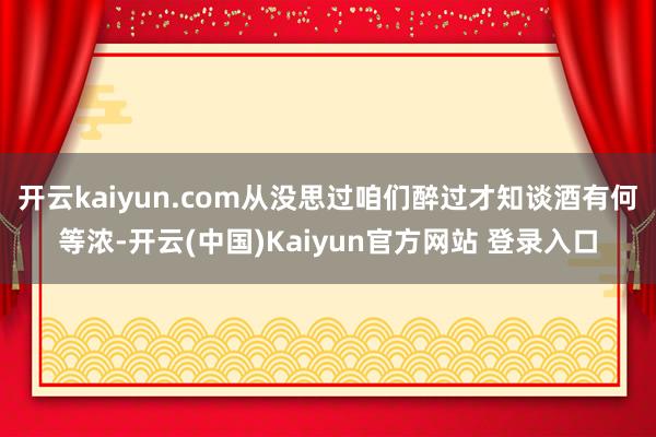 开云kaiyun.com从没思过咱们醉过才知谈酒有何等浓-开云(中国)Kaiyun官方网站 登录入口