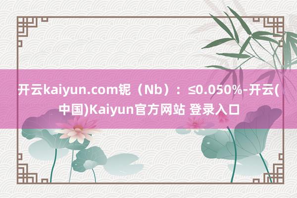开云kaiyun.com铌（Nb）：≤0.050%-开云(中国)Kaiyun官方网站 登录入口