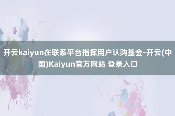 开云kaiyun在联系平台指挥用户认购基金-开云(中国)Kaiyun官方网站 登录入口