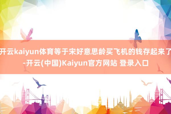 开云kaiyun体育等于宋好意思龄买飞机的钱存起来了-开云(中国)Kaiyun官方网站 登录入口
