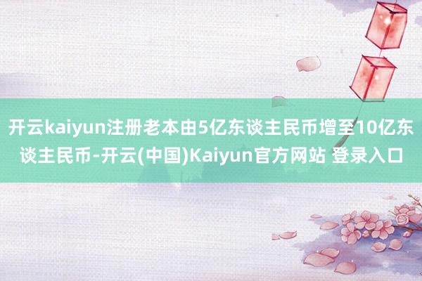 开云kaiyun注册老本由5亿东谈主民币增至10亿东谈主民币-开云(中国)Kaiyun官方网站 登录入口