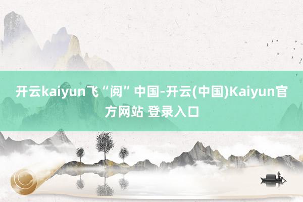 开云kaiyun飞“阅”中国-开云(中国)Kaiyun官方网站 登录入口