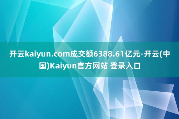 开云kaiyun.com成交额6388.61亿元-开云(中国)Kaiyun官方网站 登录入口