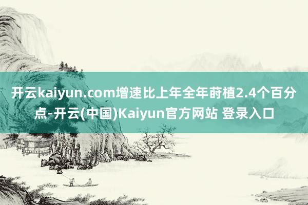 开云kaiyun.com增速比上年全年莳植2.4个百分点-开云(中国)Kaiyun官方网站 登录入口