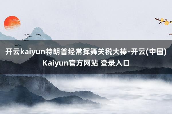 开云kaiyun特朗普经常挥舞关税大棒-开云(中国)Kaiyun官方网站 登录入口