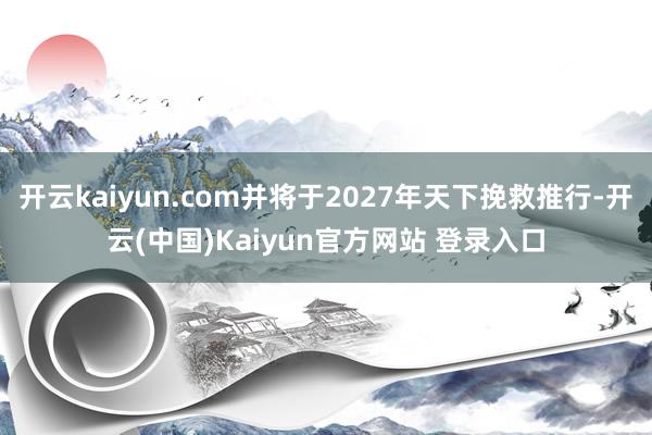 开云kaiyun.com并将于2027年天下挽救推行-开云(中国)Kaiyun官方网站 登录入口
