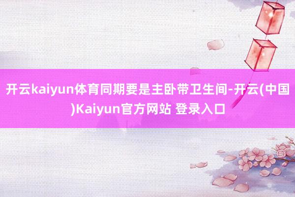 开云kaiyun体育同期要是主卧带卫生间-开云(中国)Kaiyun官方网站 登录入口