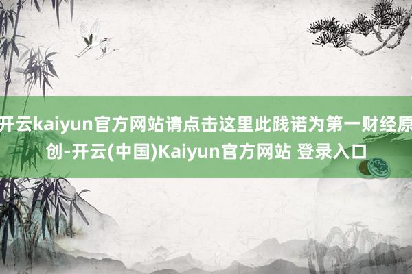 开云kaiyun官方网站请点击这里此践诺为第一财经原创-开云(中国)Kaiyun官方网站 登录入口