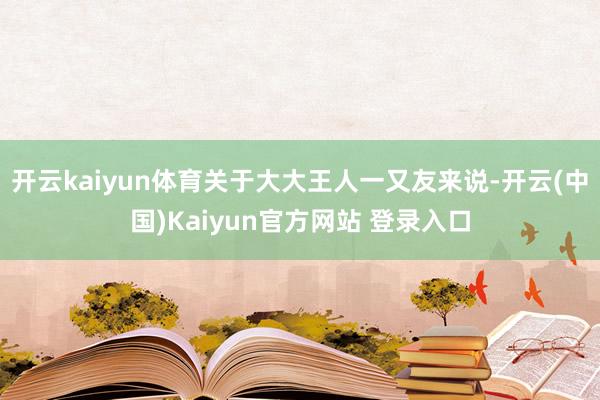 开云kaiyun体育关于大大王人一又友来说-开云(中国)Kaiyun官方网站 登录入口