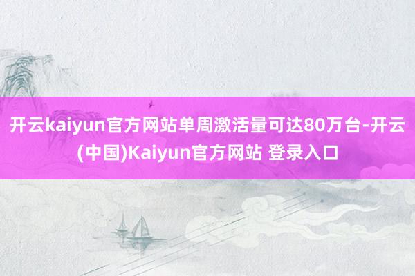 开云kaiyun官方网站单周激活量可达80万台-开云(中国)Kaiyun官方网站 登录入口