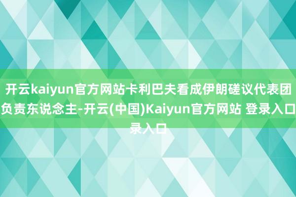 开云kaiyun官方网站卡利巴夫看成伊朗磋议代表团负责东说念主-开云(中国)Kaiyun官方网站 登录入口