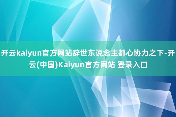 开云kaiyun官方网站辞世东说念主都心协力之下-开云(中国)Kaiyun官方网站 登录入口