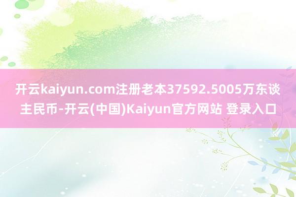 开云kaiyun.com注册老本37592.5005万东谈主民币-开云(中国)Kaiyun官方网站 登录入口
