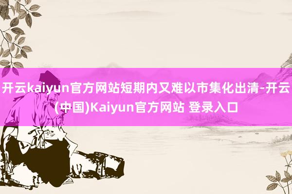 开云kaiyun官方网站短期内又难以市集化出清-开云(中国)Kaiyun官方网站 登录入口