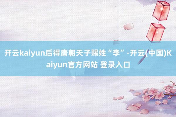 开云kaiyun后得唐朝天子赐姓“李”-开云(中国)Kaiyun官方网站 登录入口