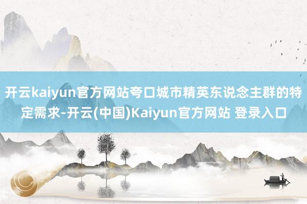 开云kaiyun官方网站夸口城市精英东说念主群的特定需求-开云(中国)Kaiyun官方网站 登录入口