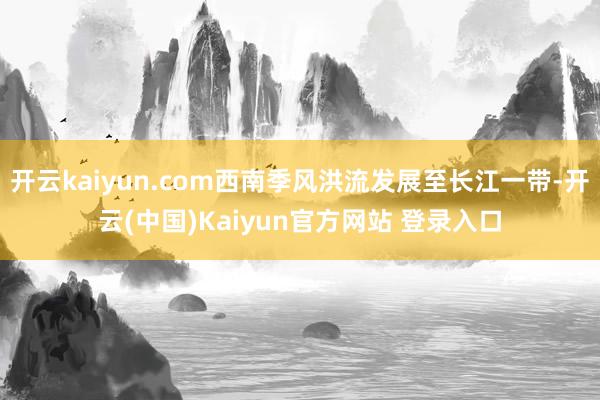 开云kaiyun.com西南季风洪流发展至长江一带-开云(中国)Kaiyun官方网站 登录入口