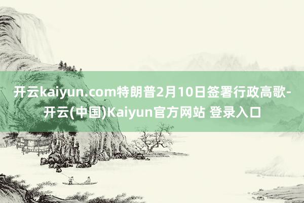 开云kaiyun.com特朗普2月10日签署行政高歌-开云(中国)Kaiyun官方网站 登录入口