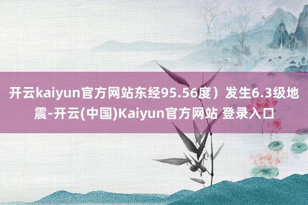 开云kaiyun官方网站东经95.56度）发生6.3级地震-开云(中国)Kaiyun官方网站 登录入口
