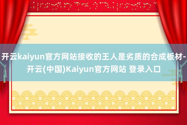 开云kaiyun官方网站接收的王人是劣质的合成板材-开云(中国)Kaiyun官方网站 登录入口