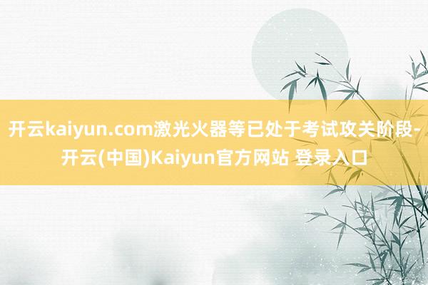 开云kaiyun.com激光火器等已处于考试攻关阶段-开云(中国)Kaiyun官方网站 登录入口