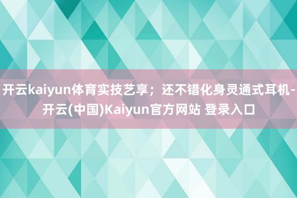 开云kaiyun体育实技艺享；还不错化身灵通式耳机-开云(中国)Kaiyun官方网站 登录入口