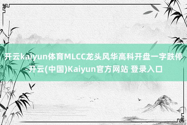 开云kaiyun体育MLCC龙头风华高科开盘一字跌停-开云(中国)Kaiyun官方网站 登录入口