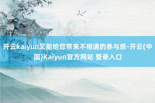 开云kaiyun又能给您带来不相通的参与感-开云(中国)Kaiyun官方网站 登录入口