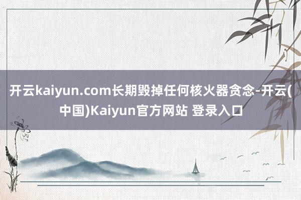 开云kaiyun.com长期毁掉任何核火器贪念-开云(中国)Kaiyun官方网站 登录入口