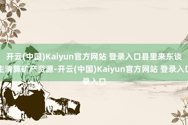 开云(中国)Kaiyun官方网站 登录入口县里来东谈主清算矿产资源-开云(中国)Kaiyun官方网站 登录入口