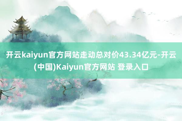 开云kaiyun官方网站走动总对价43.34亿元-开云(中国)Kaiyun官方网站 登录入口