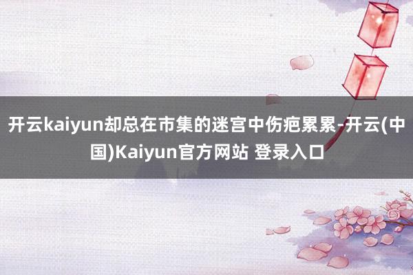 开云kaiyun却总在市集的迷宫中伤疤累累-开云(中国)Kaiyun官方网站 登录入口