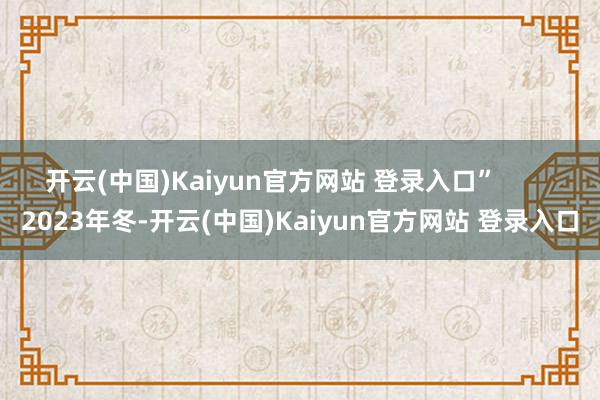 开云(中国)Kaiyun官方网站 登录入口” 2023年冬-开云(中国)Kaiyun官方网站 登录入口