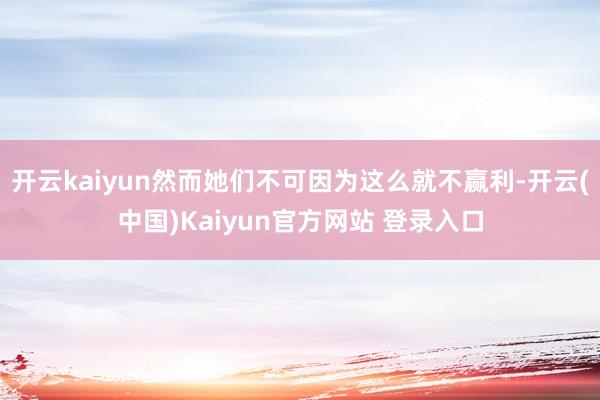 开云kaiyun然而她们不可因为这么就不赢利-开云(中国)Kaiyun官方网站 登录入口