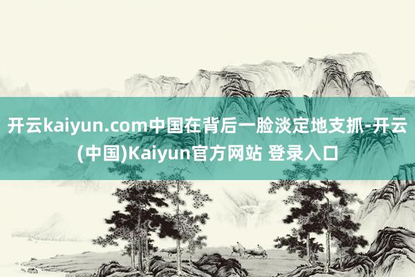 开云kaiyun.com中国在背后一脸淡定地支抓-开云(中国)Kaiyun官方网站 登录入口