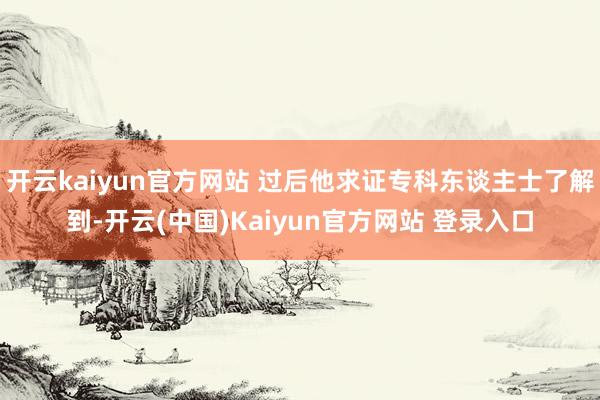开云kaiyun官方网站 过后他求证专科东谈主士了解到-开云(中国)Kaiyun官方网站 登录入口