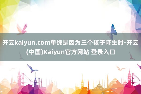 开云kaiyun.com单纯是因为三个孩子降生时-开云(中国)Kaiyun官方网站 登录入口