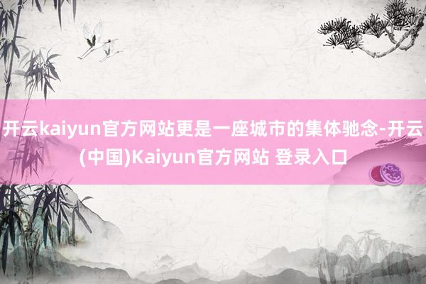 开云kaiyun官方网站更是一座城市的集体驰念-开云(中国)Kaiyun官方网站 登录入口