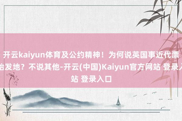 开云kaiyun体育及公约精神！为何说英国事近代漂后始发地？不说其他-开云(中国)Kaiyun官方网站 登录入口