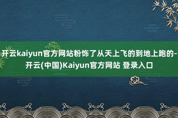 开云kaiyun官方网站粉饰了从天上飞的到地上跑的-开云(中国)Kaiyun官方网站 登录入口