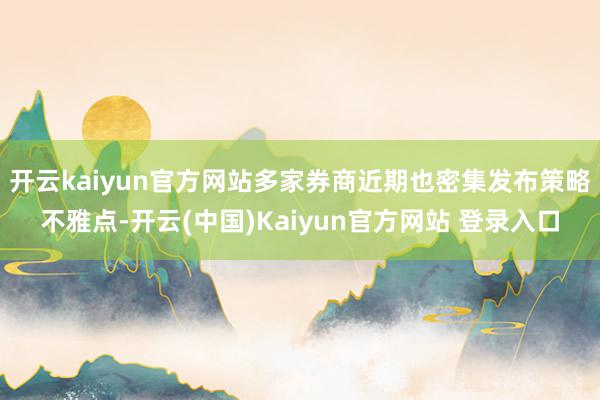 开云kaiyun官方网站多家券商近期也密集发布策略不雅点-开云(中国)Kaiyun官方网站 登录入口