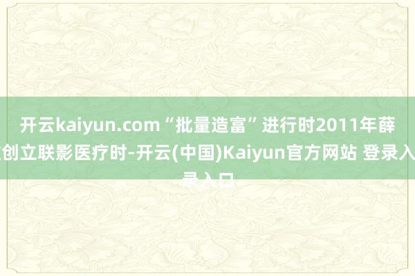 开云kaiyun.com“批量造富”进行时2011年薛敏创立联影医疗时-开云(中国)Kaiyun官方网站 登录入口