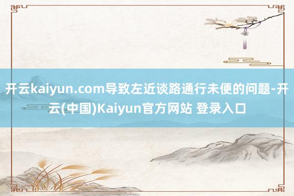 开云kaiyun.com导致左近谈路通行未便的问题-开云(中国)Kaiyun官方网站 登录入口