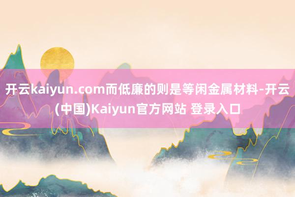 开云kaiyun.com而低廉的则是等闲金属材料-开云(中国)Kaiyun官方网站 登录入口