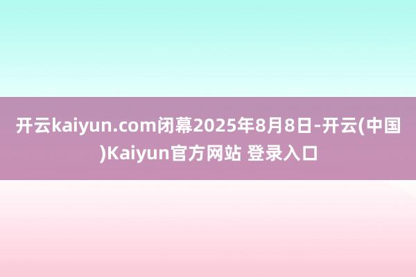 开云kaiyun.com闭幕2025年8月8日-开云(中国)Kaiyun官方网站 登录入口